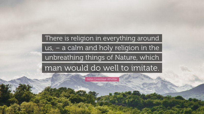 John Greenleaf Whittier Quote: “There is religion in everything around us, – a calm and holy religion in the unbreathing things of Nature, which man would do well to imitate.”
