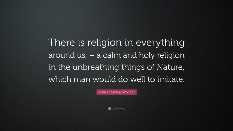 John Greenleaf Whittier Quote: “There is religion in everything around us, – a calm and holy religion in the unbreathing things of Nature, which man would do well to imitate.”