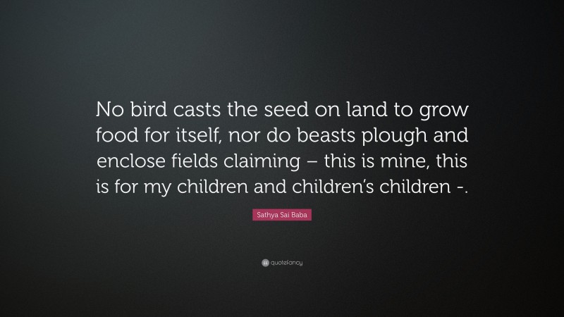 Sathya Sai Baba Quote: “No bird casts the seed on land to grow food for itself, nor do beasts plough and enclose fields claiming – this is mine, this is for my children and children’s children -.”