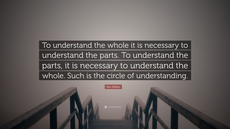Ken Wilber Quote: “To understand the whole it is necessary to understand the parts. To understand the parts, it is necessary to understand the whole. Such is the circle of understanding.”