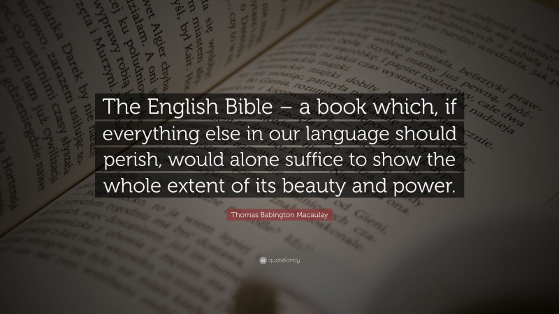 Thomas Babington Macaulay Quote: “The English Bible – a book which, if everything else in our language should perish, would alone suffice to show the whole extent of its beauty and power.”