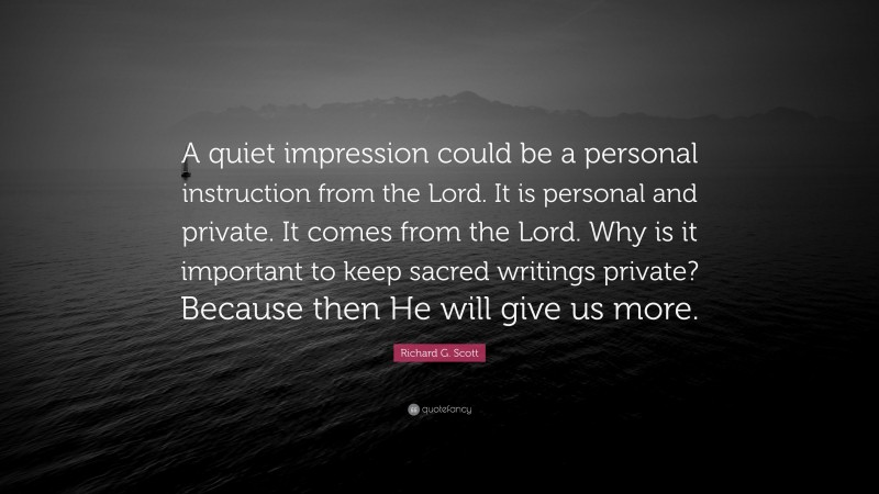 Richard G. Scott Quote: “A quiet impression could be a personal instruction from the Lord. It is personal and private. It comes from the Lord. Why is it important to keep sacred writings private? Because then He will give us more.”