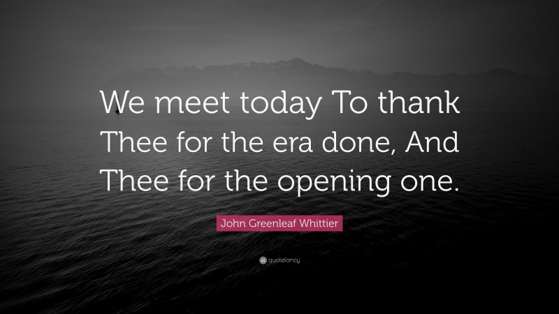 John Greenleaf Whittier Quote: “We meet today To thank Thee for the era done, And Thee for the opening one.”