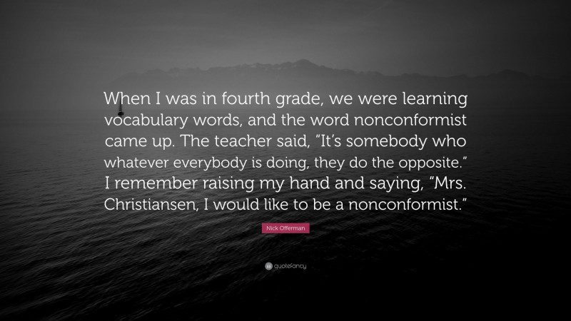 Nick Offerman Quote: “When I was in fourth grade, we were learning vocabulary words, and the word nonconformist came up. The teacher said, “It’s somebody who whatever everybody is doing, they do the opposite.” I remember raising my hand and saying, “Mrs. Christiansen, I would like to be a nonconformist.””