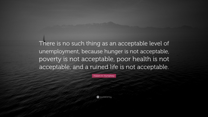 Hubert H. Humphrey Quote: “There is no such thing as an acceptable level of unemployment, because hunger is not acceptable, poverty is not acceptable, poor health is not acceptable, and a ruined life is not acceptable.”