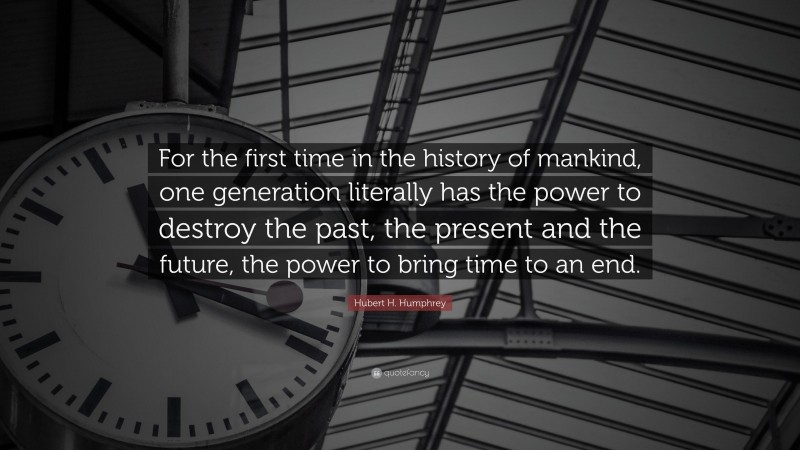 Hubert H. Humphrey Quote: “For the first time in the history of mankind, one generation literally has the power to destroy the past, the present and the future, the power to bring time to an end.”