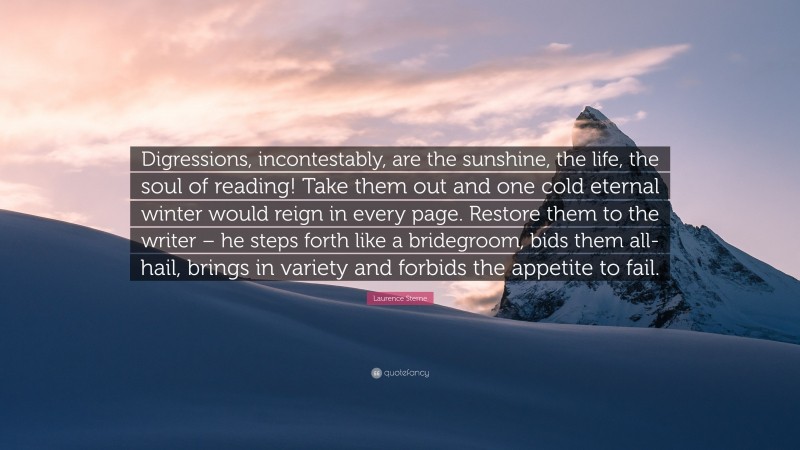 Laurence Sterne Quote: “Digressions, incontestably, are the sunshine, the life, the soul of reading! Take them out and one cold eternal winter would reign in every page. Restore them to the writer – he steps forth like a bridegroom, bids them all-hail, brings in variety and forbids the appetite to fail.”