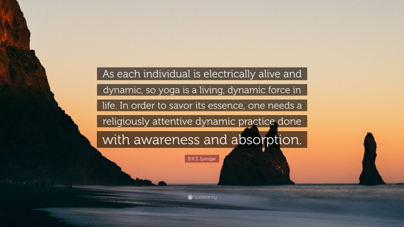 B.K.S. Iyengar Quote: “As each individual is electrically alive and dynamic, so yoga is a living, dynamic force in life. In order to savor its essence, one needs a religiously attentive dynamic practice done with awareness and absorption.”