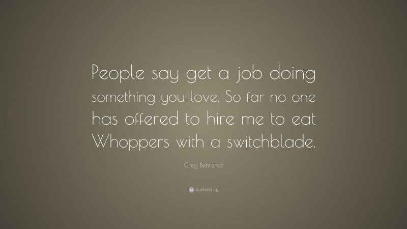 Greg Behrendt Quote: “People say get a job doing something you love. So far no one has offered to hire me to eat Whoppers with a switchblade.”