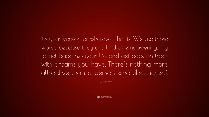Greg Behrendt Quote: “It’s your version of whatever that is. We use those words because they are kind of empowering. Try to get back into your life and get back on track with dreams you have. There’s nothing more attractive than a person who likes herself.”