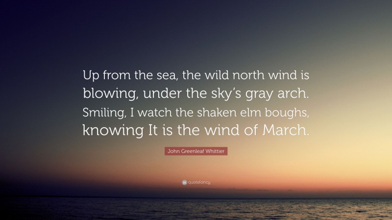 John Greenleaf Whittier Quote: “Up from the sea, the wild north wind is blowing, under the sky’s gray arch. Smiling, I watch the shaken elm boughs, knowing It is the wind of March.”