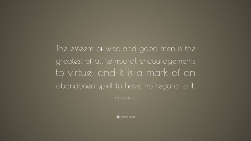 Edmund Burke Quote: “The esteem of wise and good men is the greatest of all temporal encouragements to virtue; and it is a mark of an abandoned spirit to have no regard to it.”