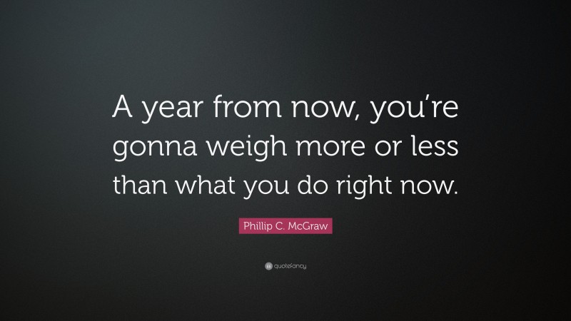 Phillip C. McGraw Quote: “A year from now, you’re gonna weigh more or less than what you do right now.”