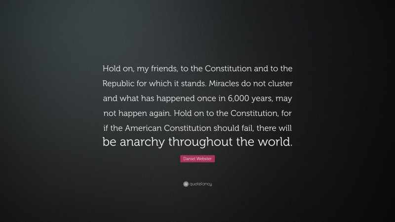Daniel Webster Quote: “Hold on, my friends, to the Constitution and to the Republic for which it stands. Miracles do not cluster and what has happened once in 6,000 years, may not happen again. Hold on to the Constitution, for if the American Constitution should fail, there will be anarchy throughout the world.”