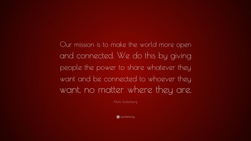Mark Zuckerberg Quote: “Our mission is to make the world more open and connected. We do this by giving people the power to share whatever they want and be connected to whoever they want, no matter where they are.”