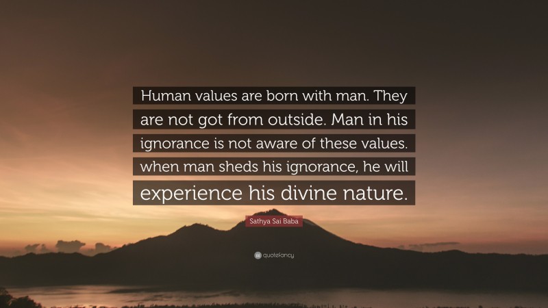 Sathya Sai Baba Quote: “Human values are born with man. They are not got from outside. Man in his ignorance is not aware of these values. when man sheds his ignorance, he will experience his divine nature.”