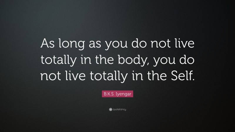 B.K.S. Iyengar Quote: “As long as you do not live totally in the body, you do not live totally in the Self.”