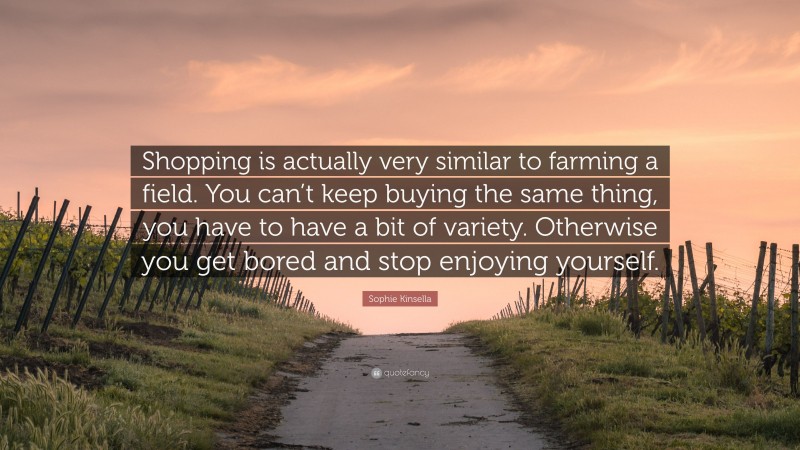 Sophie Kinsella Quote: “Shopping is actually very similar to farming a field. You can’t keep buying the same thing, you have to have a bit of variety. Otherwise you get bored and stop enjoying yourself.”