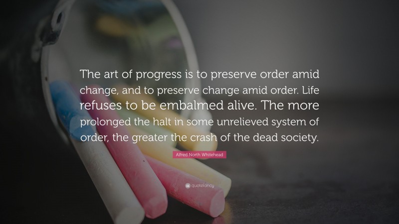 Alfred North Whitehead Quote: “The art of progress is to preserve order amid change, and to preserve change amid order. Life refuses to be embalmed alive. The more prolonged the halt in some unrelieved system of order, the greater the crash of the dead society.”