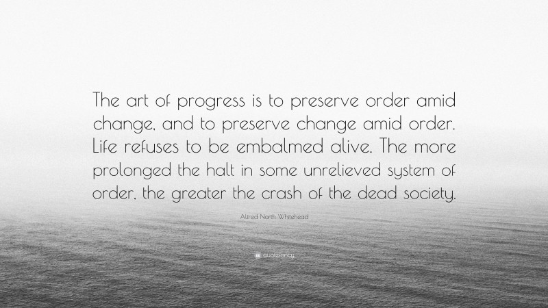 Alfred North Whitehead Quote: “The art of progress is to preserve order amid change, and to preserve change amid order. Life refuses to be embalmed alive. The more prolonged the halt in some unrelieved system of order, the greater the crash of the dead society.”