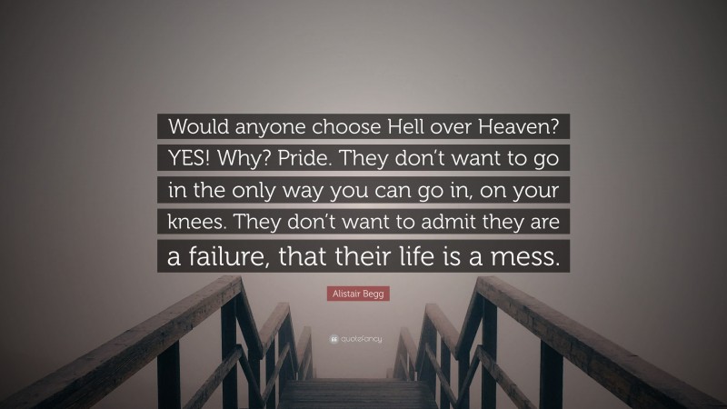 Alistair Begg Quote: “Would anyone choose Hell over Heaven? YES! Why? Pride. They don’t want to go in the only way you can go in, on your knees. They don’t want to admit they are a failure, that their life is a mess.”