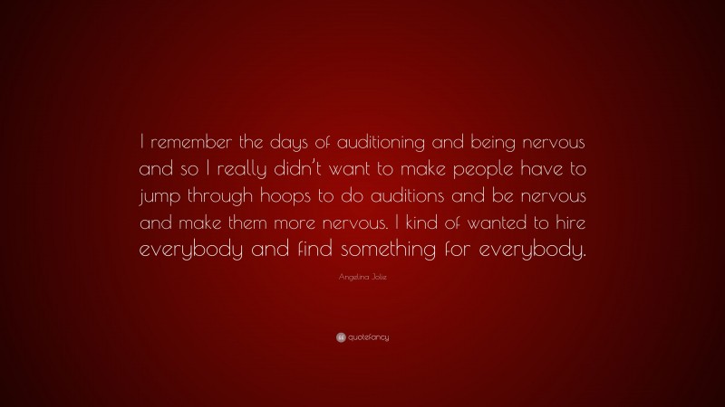 Angelina Jolie Quote: “I remember the days of auditioning and being nervous and so I really didn’t want to make people have to jump through hoops to do auditions and be nervous and make them more nervous. I kind of wanted to hire everybody and find something for everybody.”