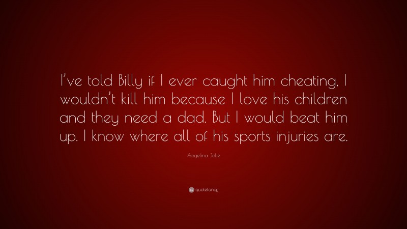 Angelina Jolie Quote: “I’ve told Billy if I ever caught him cheating, I wouldn’t kill him because I love his children and they need a dad. But I would beat him up. I know where all of his sports injuries are.”