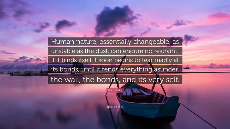 Franz Kafka Quote: “Human nature, essentially changeable, as unstable as the dust, can endure no restraint; if it binds itself it soon begins to tear madly at its bonds, until it rends everything asunder, the wall, the bonds, and its very self.”