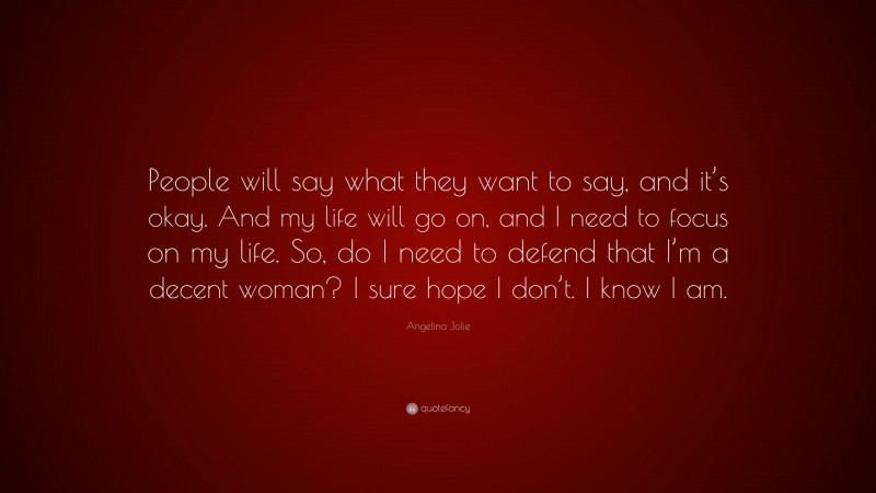 Angelina Jolie Quote: “People will say what they want to say, and it’s okay. And my life will go on, and I need to focus on my life. So, do I need to defend that I’m a decent woman? I sure hope I don’t. I know I am.”