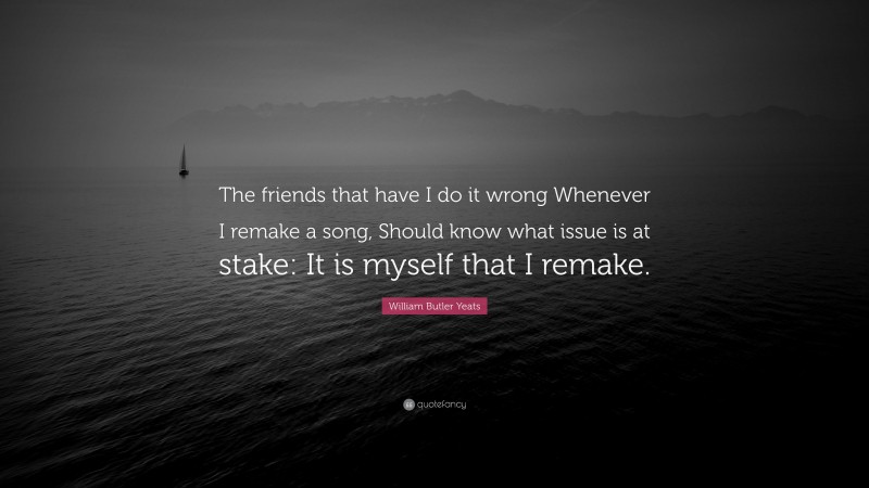 William Butler Yeats Quote: “The friends that have I do it wrong Whenever I remake a song, Should know what issue is at stake: It is myself that I remake.”