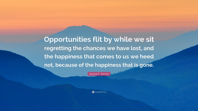 Jerome K. Jerome Quote: “Opportunities flit by while we sit regretting the chances we have lost, and the happiness that comes to us we heed not, because of the happiness that is gone.”