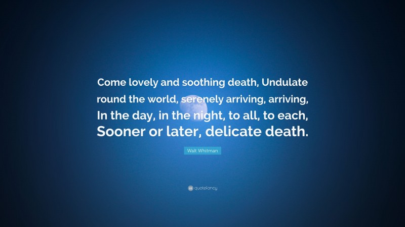 Walt Whitman Quote: “Come lovely and soothing death, Undulate round the world, serenely arriving, arriving, In the day, in the night, to all, to each, Sooner or later, delicate death.”