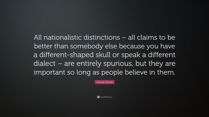 George Orwell Quote: “All nationalistic distinctions – all claims to be better than somebody else because you have a different-shaped skull or speak a different dialect – are entirely spurious, but they are important so long as people believe in them.”