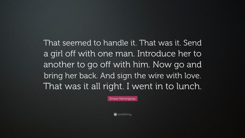 Ernest Hemingway Quote: “That seemed to handle it. That was it. Send a girl off with one man. Introduce her to another to go off with him. Now go and bring her back. And sign the wire with love. That was it all right. I went in to lunch.”