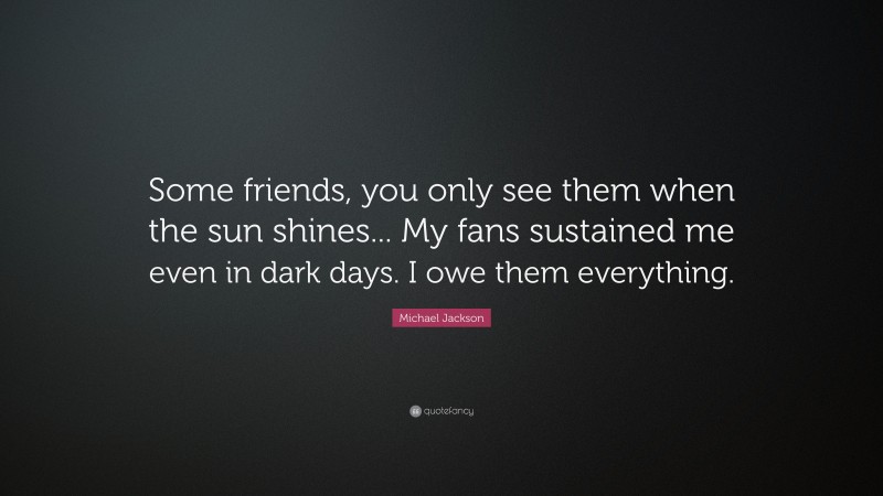 Michael Jackson Quote: “Some friends, you only see them when the sun shines... My fans sustained me even in dark days. I owe them everything.”