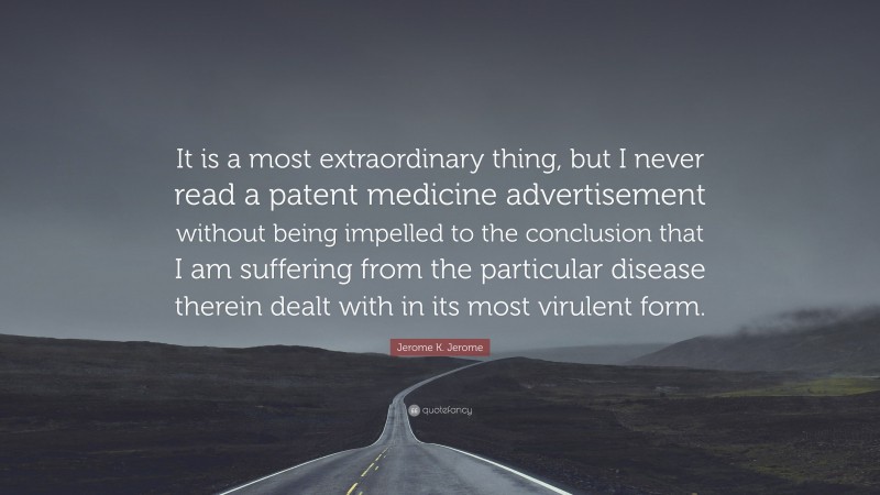 Jerome K. Jerome Quote: “It is a most extraordinary thing, but I never read a patent medicine advertisement without being impelled to the conclusion that I am suffering from the particular disease therein dealt with in its most virulent form.”