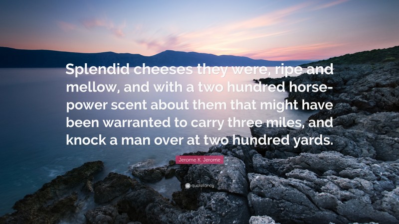 Jerome K. Jerome Quote: “Splendid cheeses they were, ripe and mellow, and with a two hundred horse-power scent about them that might have been warranted to carry three miles, and knock a man over at two hundred yards.”