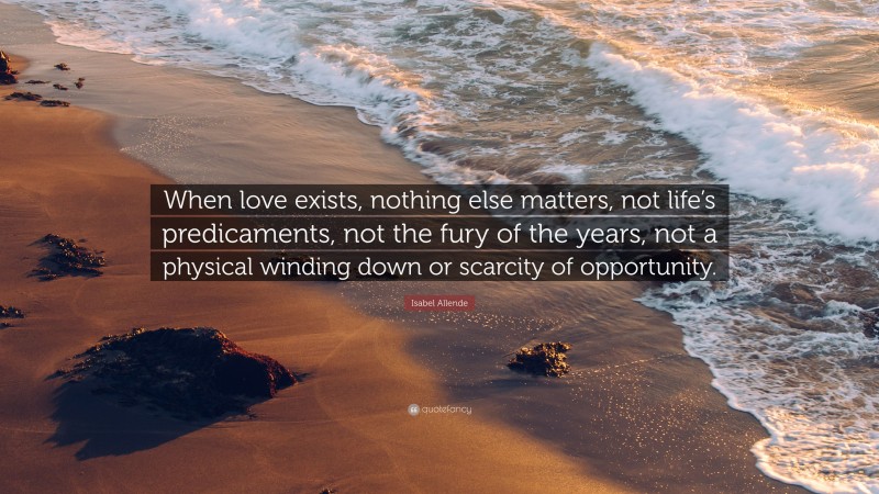 Isabel Allende Quote: “When love exists, nothing else matters, not life’s predicaments, not the fury of the years, not a physical winding down or scarcity of opportunity.”