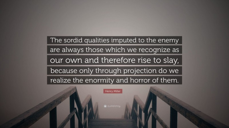 Henry Miller Quote: “The sordid qualities imputed to the enemy are always those which we recognize as our own and therefore rise to slay, because only through projection do we realize the enormity and horror of them.”