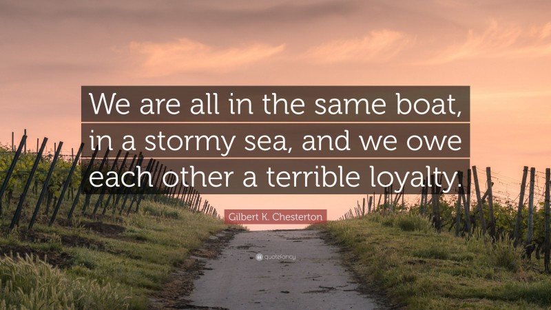 Gilbert K. Chesterton Quote: “We are all in the same boat, in a stormy sea, and we owe each other a terrible loyalty.”
