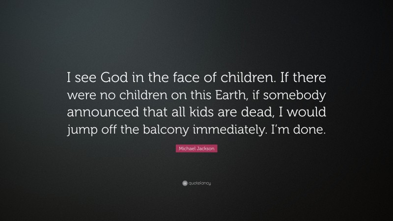 Michael Jackson Quote: “I see God in the face of children. If there were no children on this Earth, if somebody announced that all kids are dead, I would jump off the balcony immediately. I’m done.”