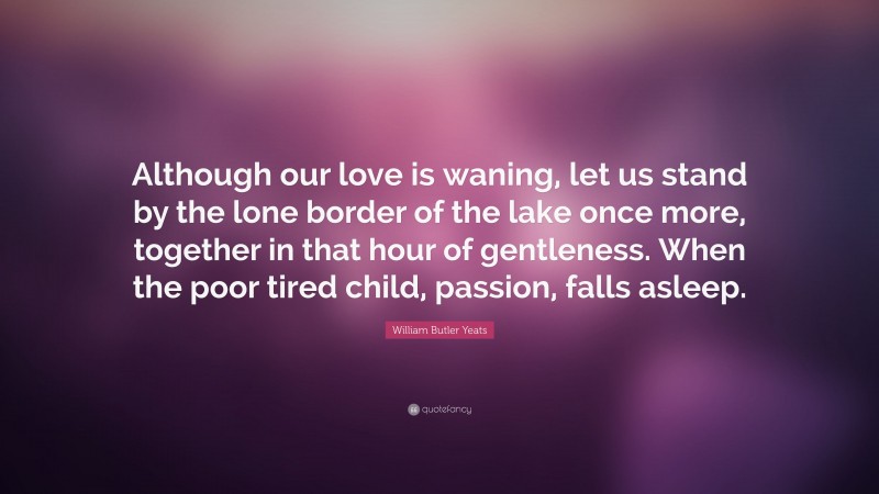 William Butler Yeats Quote: “Although our love is waning, let us stand by the lone border of the lake once more, together in that hour of gentleness. When the poor tired child, passion, falls asleep.”
