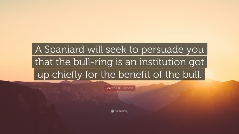 Jerome K. Jerome Quote: “A Spaniard will seek to persuade you that the bull-ring is an institution got up chiefly for the benefit of the bull.”