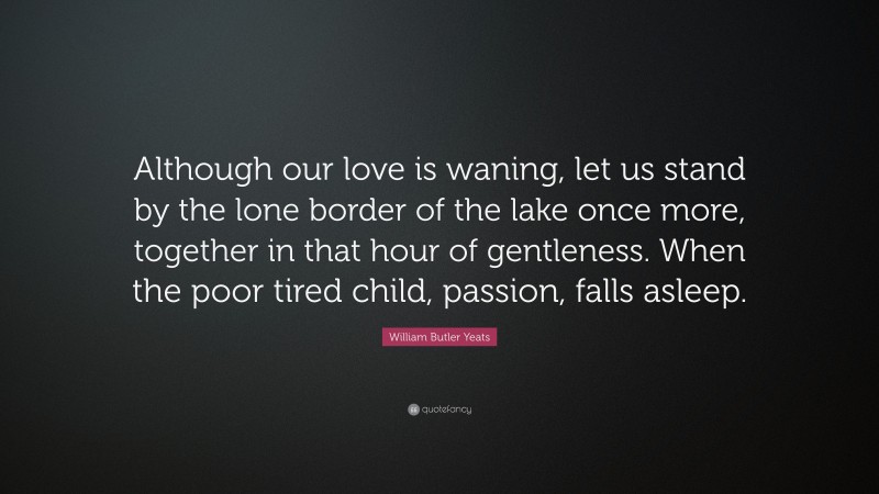 William Butler Yeats Quote: “Although our love is waning, let us stand by the lone border of the lake once more, together in that hour of gentleness. When the poor tired child, passion, falls asleep.”