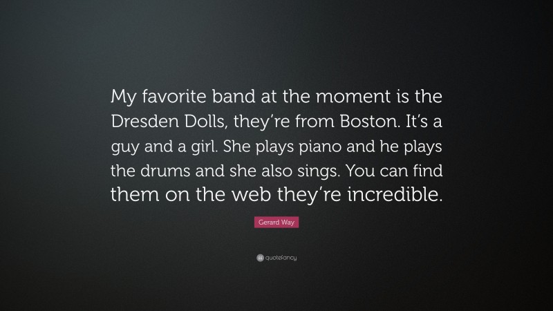 Gerard Way Quote: “My favorite band at the moment is the Dresden Dolls, they’re from Boston. It’s a guy and a girl. She plays piano and he plays the drums and she also sings. You can find them on the web they’re incredible.”