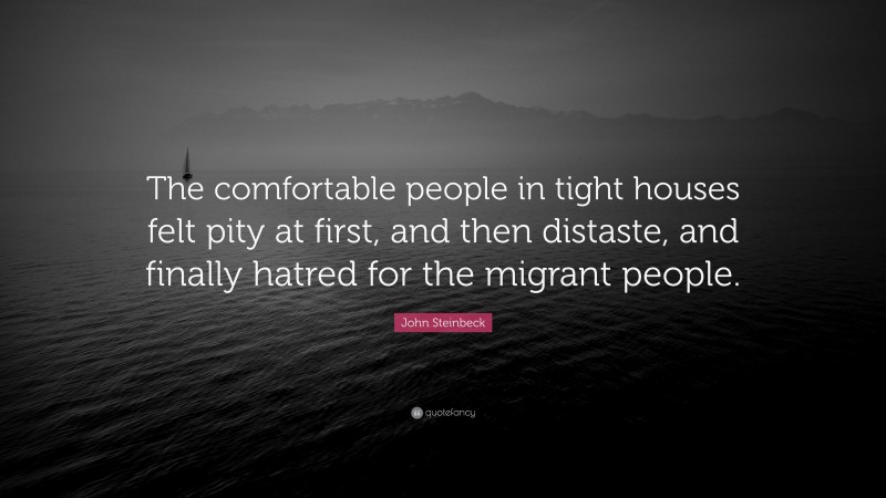 John Steinbeck Quote: “The comfortable people in tight houses felt pity at first, and then distaste, and finally hatred for the migrant people.”