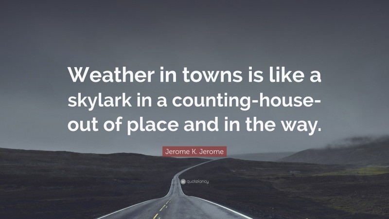 Jerome K. Jerome Quote: “Weather in towns is like a skylark in a counting-house-out of place and in the way.”