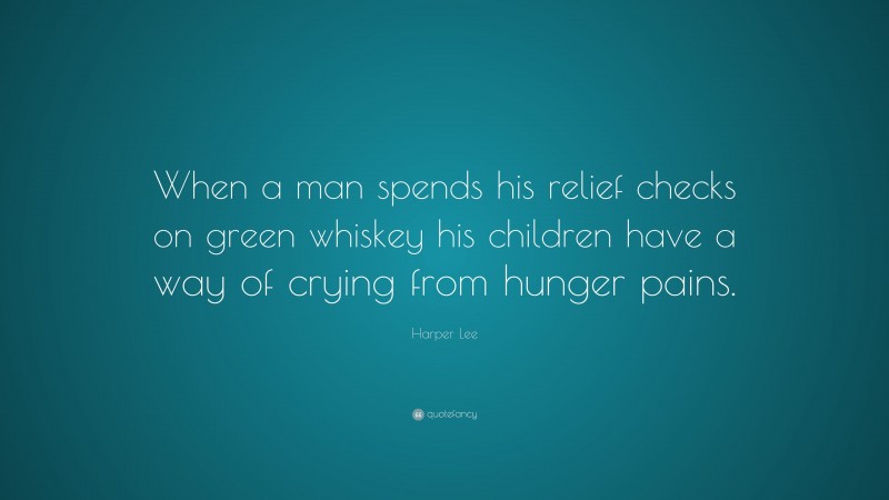 Harper Lee Quote: “When a man spends his relief checks on green whiskey his children have a way of crying from hunger pains.”