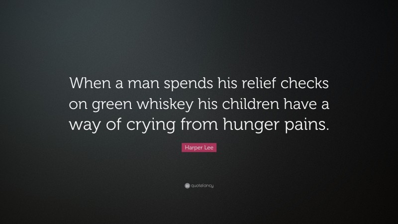 Harper Lee Quote: “When a man spends his relief checks on green whiskey his children have a way of crying from hunger pains.”