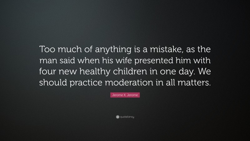 Jerome K. Jerome Quote: “Too much of anything is a mistake, as the man said when his wife presented him with four new healthy children in one day. We should practice moderation in all matters.”